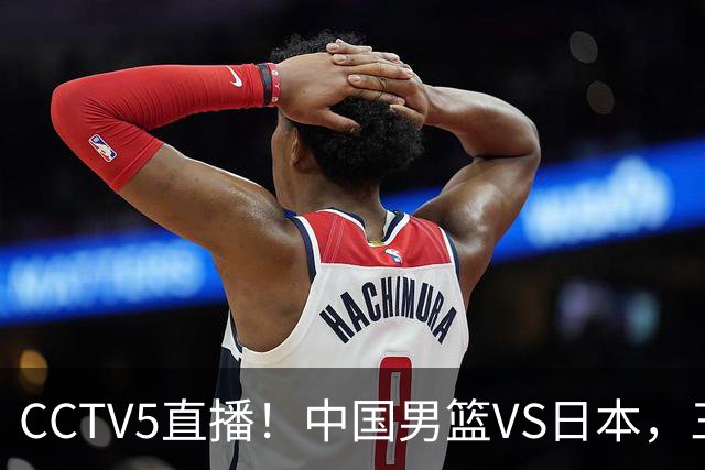 CCTV5直播！中国男篮VS日本，三将确定不打，胡明轩担大梁，郭士强下军令状
